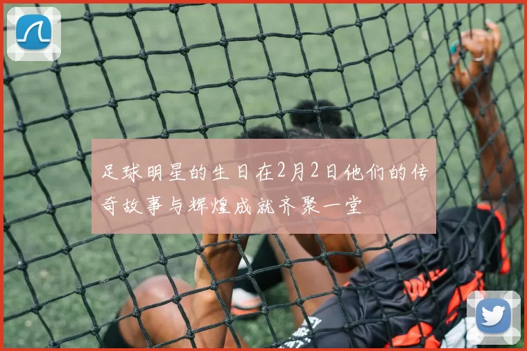 足球明星的生日在2月2日他们的传奇故事与辉煌成就齐聚一堂