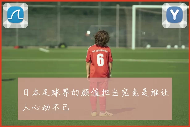 日本足球界的颜值担当究竟是谁让人心动不已