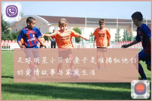 足球明星小贝的妻子是谁揭秘他们的爱情故事与家庭生活
