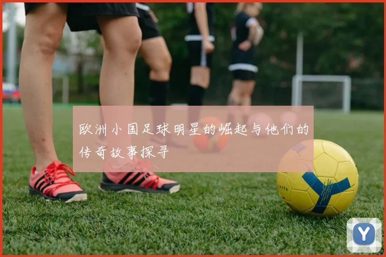 欧洲小国足球明星的崛起与他们的传奇故事探寻