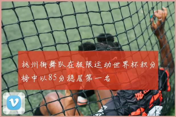 杭州街舞队在极限运动世界杯积分榜中以85分稳居第一名