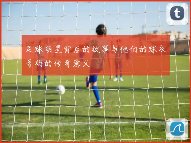 足球明星背后的故事与他们的球衣号码的传奇意义