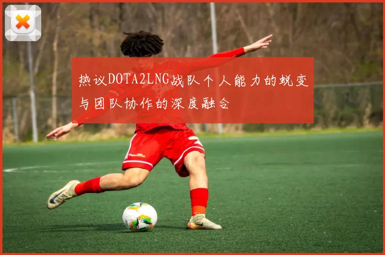 热议DOTA2LNG战队个人能力的蜕变与团队协作的深度融合