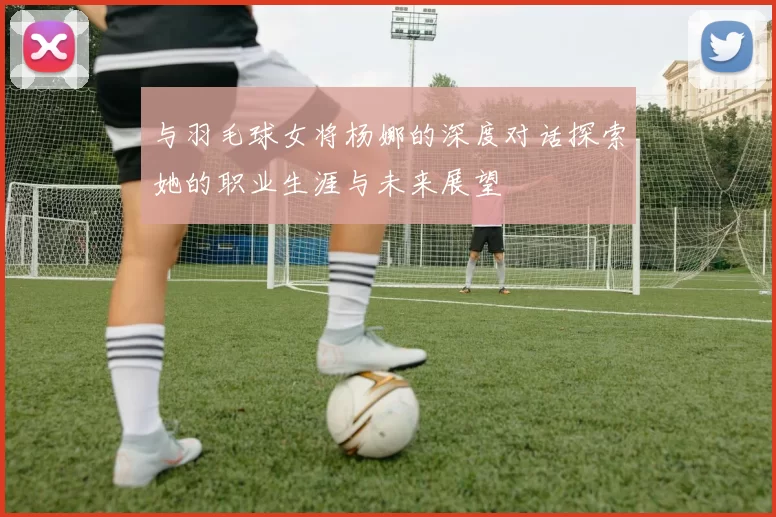 与羽毛球女将杨娜的深度对话探索她的职业生涯与未来展望