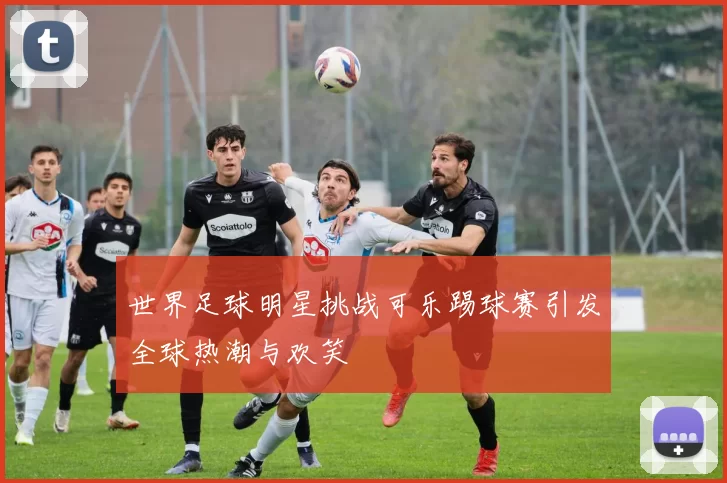 世界足球明星挑战可乐踢球赛引发全球热潮与欢笑