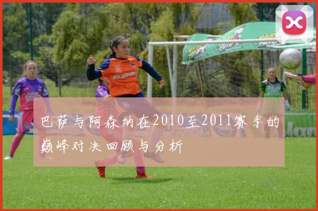 巴萨与阿森纳在2010至2011赛季的巅峰对决回顾与分析