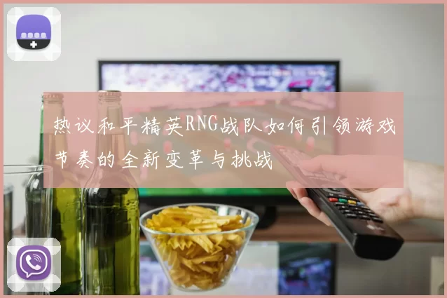 热议和平精英RNG战队如何引领游戏节奏的全新变革与挑战