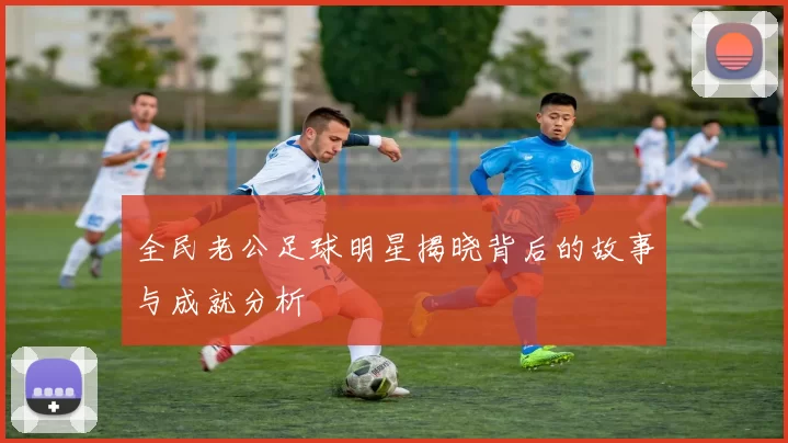 全民老公足球明星揭晓背后的故事与成就分析