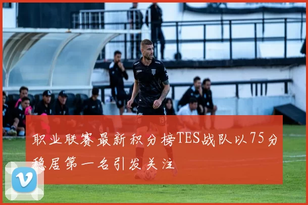 职业联赛最新积分榜TES战队以75分稳居第一名引发关注