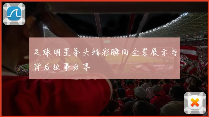 足球明星拳头精彩瞬间全景展示与背后故事分享
