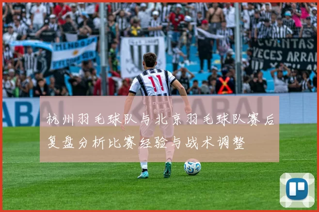 杭州羽毛球队与北京羽毛球队赛后复盘分析比赛经验与战术调整