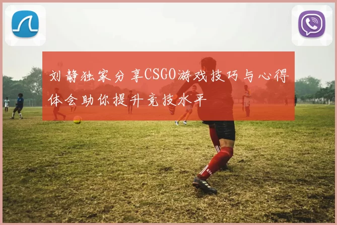 刘静独家分享CSGO游戏技巧与心得体会助你提升竞技水平