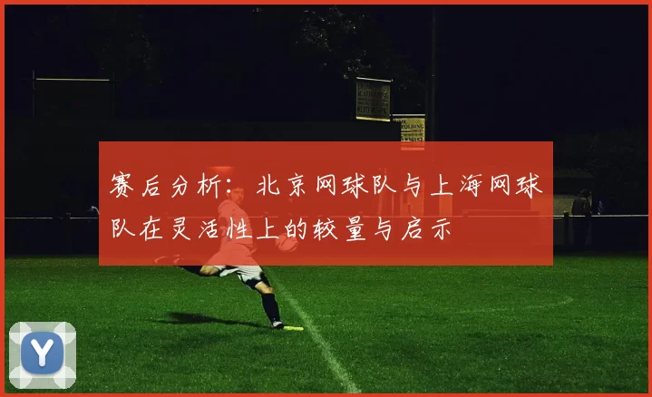赛后分析：北京网球队与上海网球队在灵活性上的较量与启示