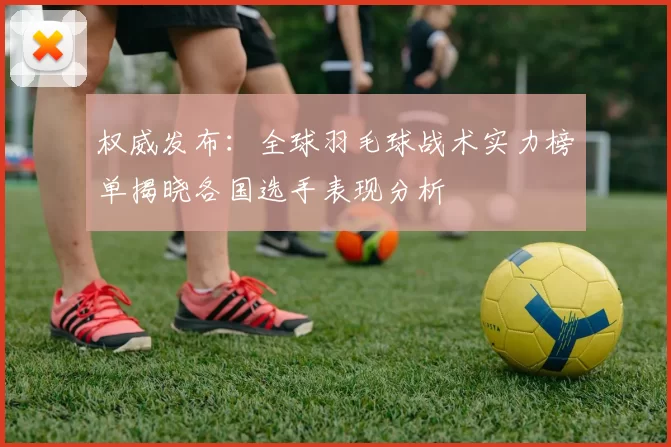 权威发布：全球羽毛球战术实力榜单揭晓各国选手表现分析