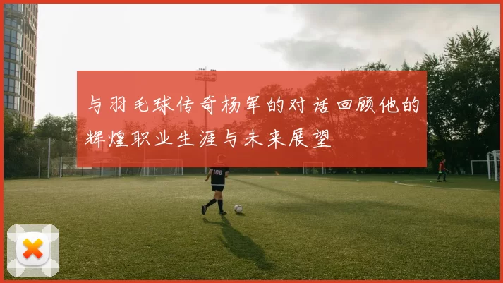 与羽毛球传奇杨军的对话回顾他的辉煌职业生涯与未来展望