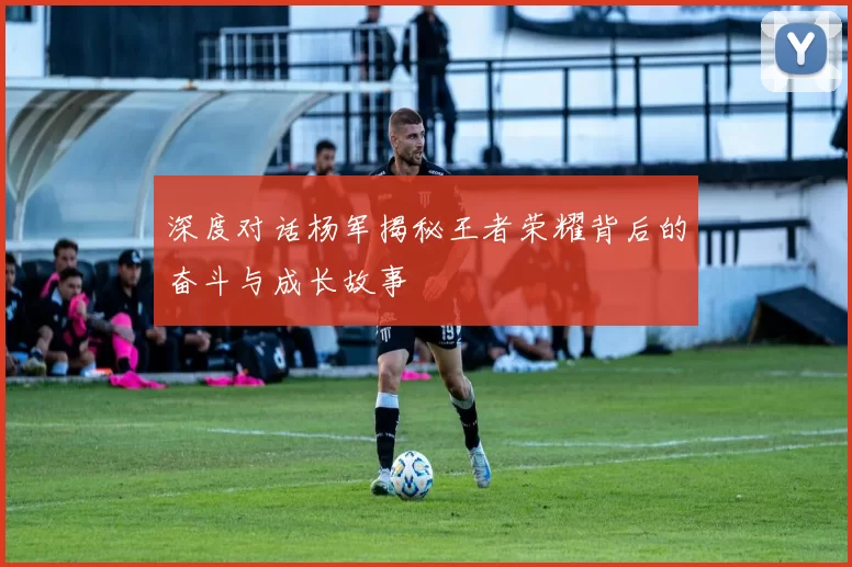 深度对话杨军揭秘王者荣耀背后的奋斗与成长故事