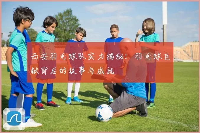 西安羽毛球队实力揭秘：羽毛球巨献背后的故事与成就