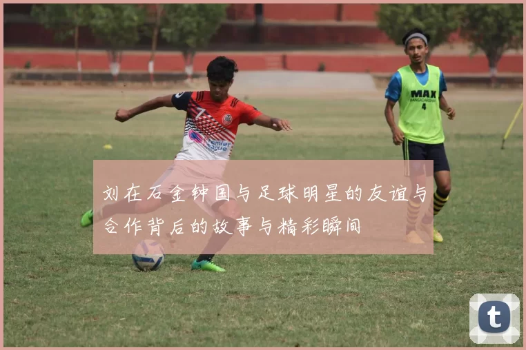 刘在石金钟国与足球明星的友谊与合作背后的故事与精彩瞬间