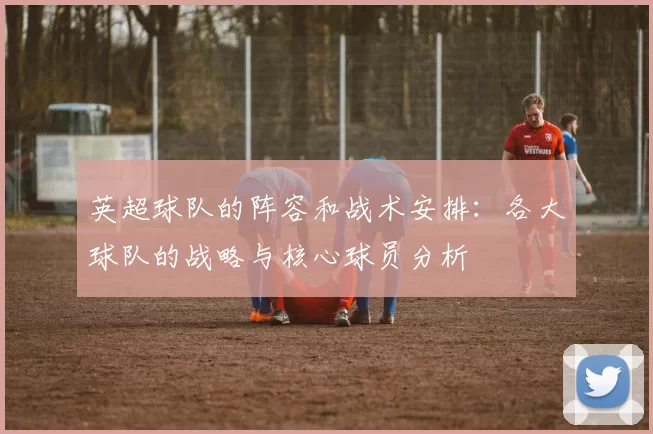英超球队的阵容和战术安排：各大球队的战略与核心球员分析