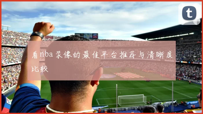 看nba录像的最佳平台推荐与清晰度比较