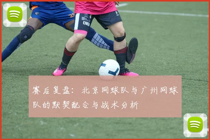 赛后复盘：北京网球队与广州网球队的默契配合与战术分析