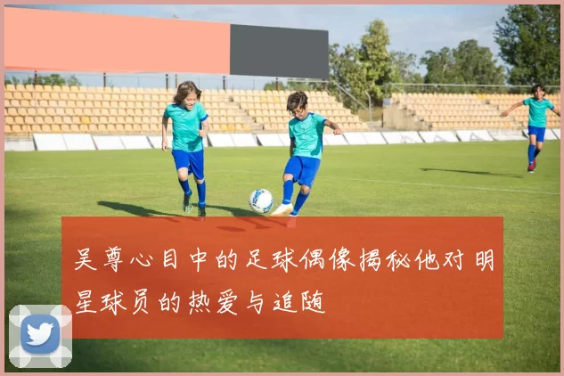 吴尊心目中的足球偶像揭秘他对明星球员的热爱与追随