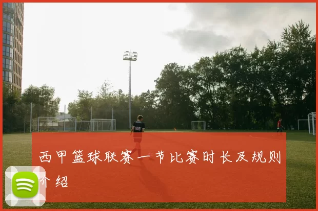 西甲篮球联赛一节比赛时长及规则介绍