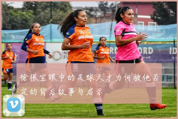 徐根宝眼中的足球天才为何被他否定的背后故事与启示