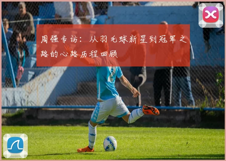 周强专访：从羽毛球新星到冠军之路的心路历程回顾