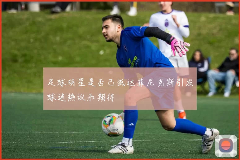足球明星是否已抵达菲尼克斯引发球迷热议和期待