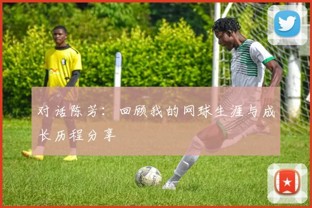 对话陈芳：回顾我的网球生涯与成长历程分享