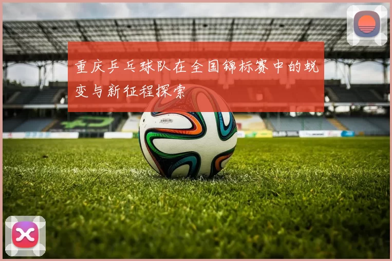 重庆乒乓球队在全国锦标赛中的蜕变与新征程探索