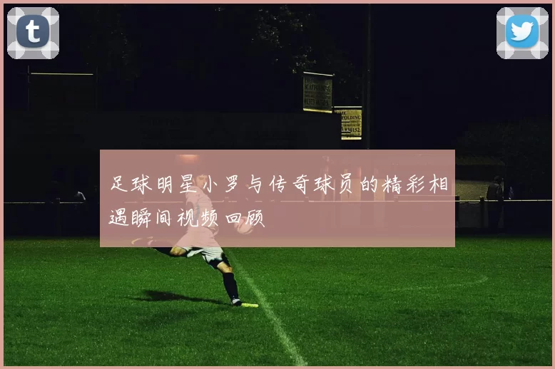 足球明星小罗与传奇球员的精彩相遇瞬间视频回顾