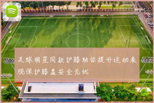 足球明星同款护膝助你提升运动表现保护膝盖安全无忧