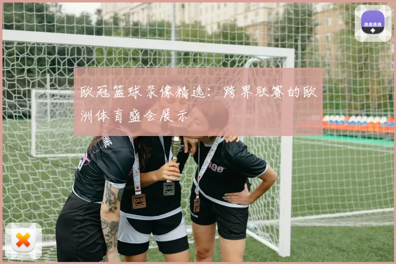 欧冠篮球录像精选：跨界联赛的欧洲体育盛会展示