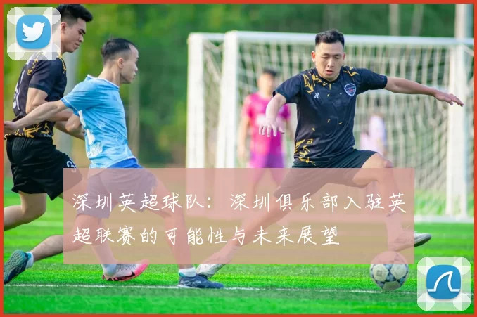 深圳英超球队：深圳俱乐部入驻英超联赛的可能性与未来展望