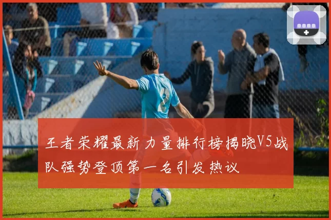 王者荣耀最新力量排行榜揭晓V5战队强势登顶第一名引发热议