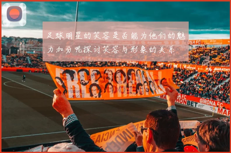足球明星的笑容是否能为他们的魅力加分呢探讨笑容与形象的关系