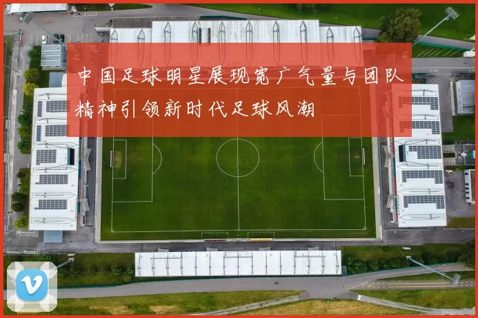 中国足球明星展现宽广气量与团队精神引领新时代足球风潮