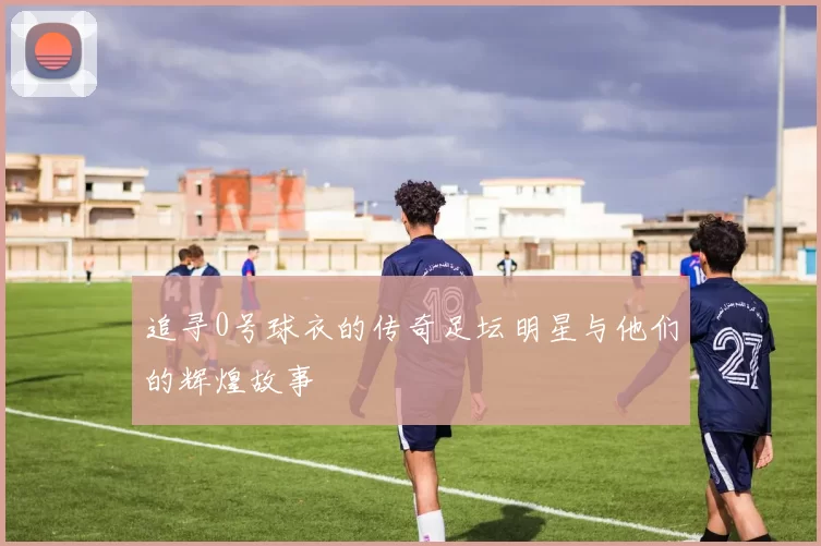 追寻0号球衣的传奇足坛明星与他们的辉煌故事