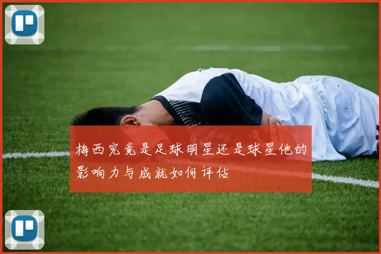 梅西究竟是足球明星还是球星他的影响力与成就如何评估