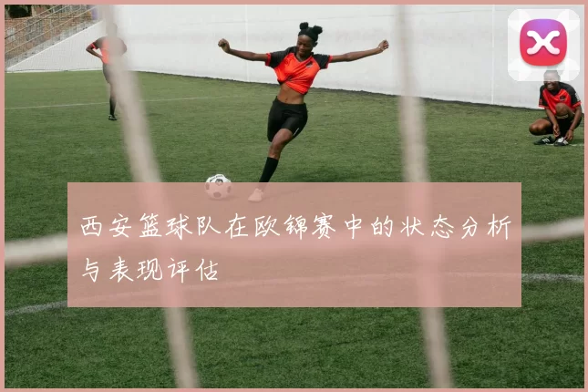 西安篮球队在欧锦赛中的状态分析与表现评估