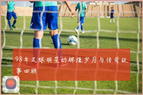 98年足球明星的辉煌岁月与传奇故事回顾
