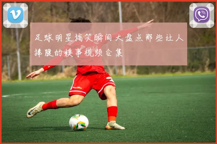 足球明星搞笑瞬间大盘点那些让人捧腹的糗事视频合集