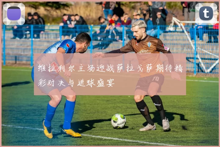 维拉利尔主场迎战萨拉戈萨期待精彩对决与进球盛宴