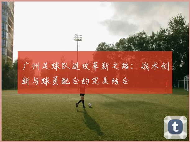 广州足球队进攻革新之路：战术创新与球员配合的完美结合
