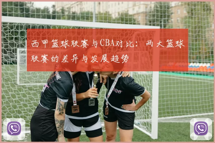 西甲篮球联赛与CBA对比：两大篮球联赛的差异与发展趋势