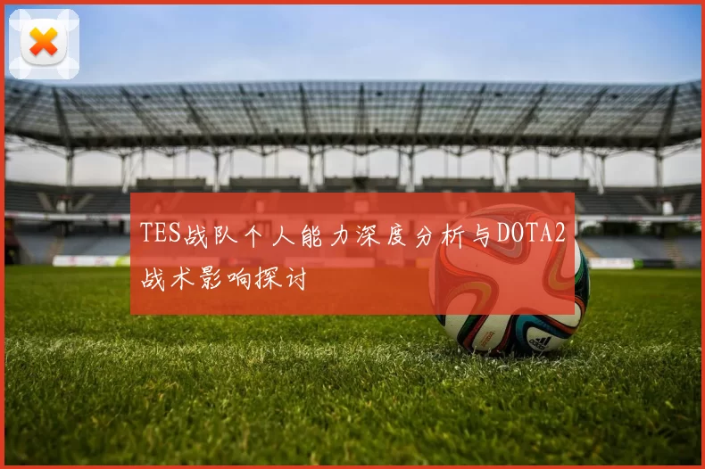 TES战队个人能力深度分析与DOTA2战术影响探讨