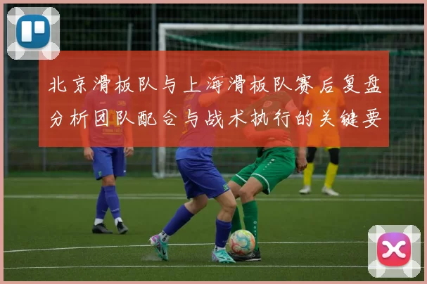 北京滑板队与上海滑板队赛后复盘分析团队配合与战术执行的关键要素