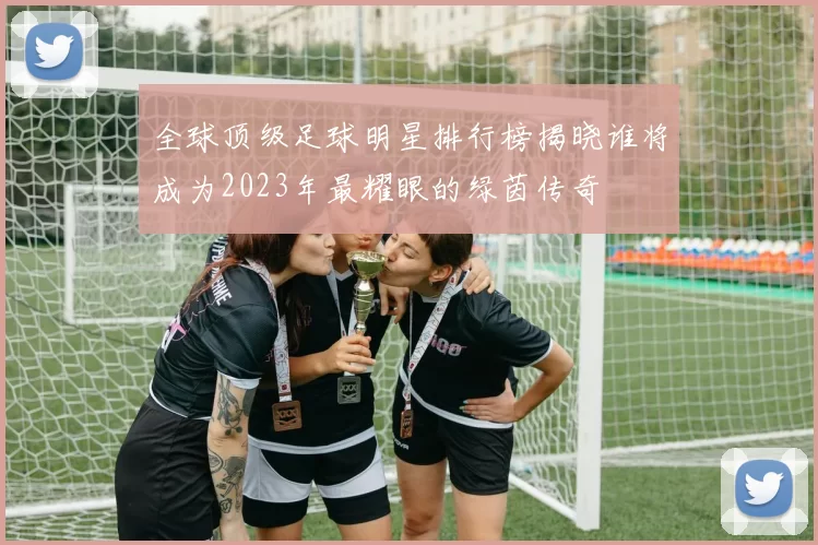 全球顶级足球明星排行榜揭晓谁将成为2023年最耀眼的绿茵传奇